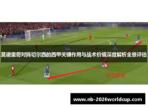 莫德里奇对阵切尔西的西甲关键作用与战术价值深度解析全景评估 莫德里奇对阵切尔西的西甲关键作用与战术价值深度解析全景评估