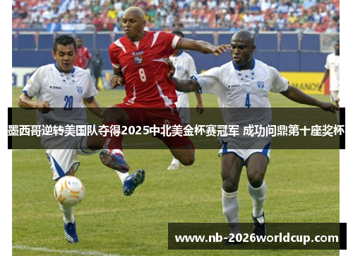 墨西哥逆转美国队夺得2025中北美金杯赛冠军 成功问鼎第十座奖杯