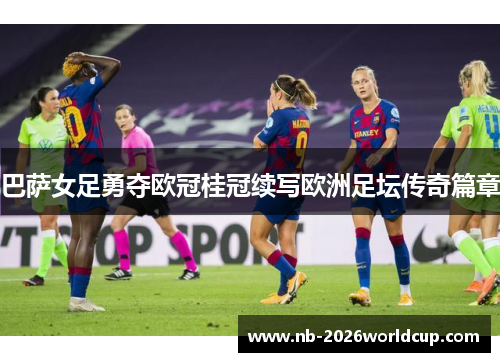 巴萨女足勇夺欧冠桂冠续写欧洲足坛传奇篇章