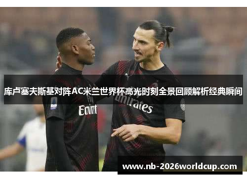 库卢塞夫斯基对阵AC米兰世界杯高光时刻全景回顾解析经典瞬间 库卢塞夫斯基对阵AC米兰世界杯高光时刻全景回顾解析经典瞬间