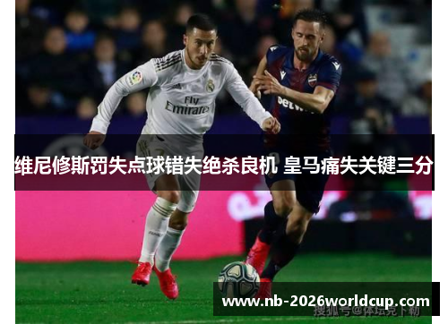 维尼修斯罚失点球错失绝杀良机 皇马痛失关键三分 维尼修斯罚失点球错失绝杀良机 皇马痛失关键三分