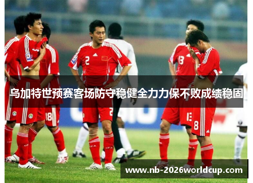 乌加特世预赛客场防守稳健全力力保不败成绩稳固 乌加特世预赛客场防守稳健全力力保不败成绩稳固