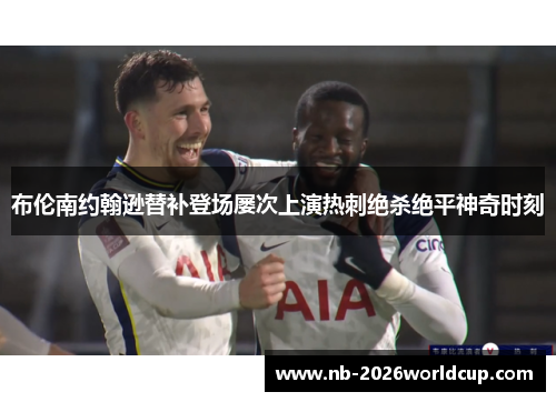 布伦南约翰逊替补登场屡次上演热刺绝杀绝平神奇时刻