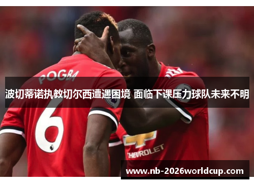 波切蒂诺执教切尔西遭遇困境 面临下课压力球队未来不明