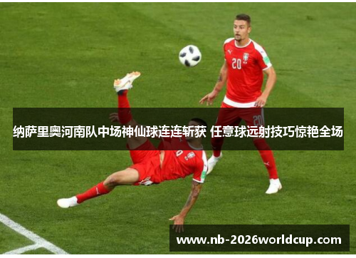 纳萨里奥河南队中场神仙球连连斩获 任意球远射技巧惊艳全场