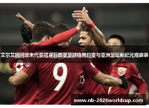 艾尔艾因问鼎末代亚冠背后西亚足球格局巨变与亚洲足坛新纪元观察录