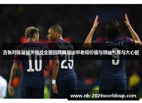 吉鲁对阵曼城关键战全面回顾展现法甲老将价值与领袖气质与大心脏