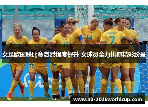 女足欧国联比赛激烈程度提升 女球员全力拼搏精彩纷呈