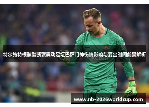 特尔施特根髌腱断裂震动足坛巴萨门神伤情影响与复出时间前景解析
